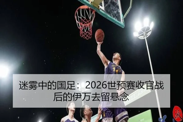 迷雾中的国足：2026世预赛收官战后的伊万去留悬念 - yaxin